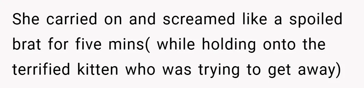 She carried on and screamed like a spoiled brat for five mins( while holding onto the terrified kitten who was trying to get away)