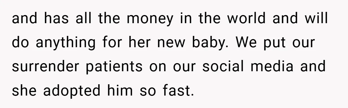 and has all the money in the world and will do anything for her new baby. We put our surrender patients on our social media and she adopted him so...