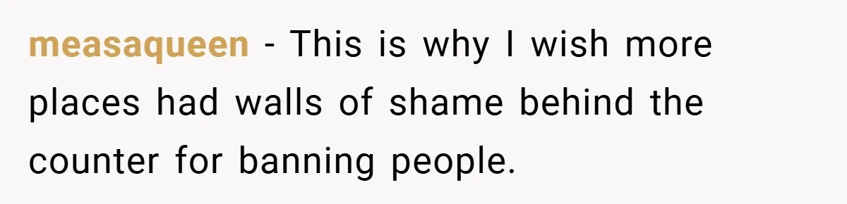 measaqueen − This is why I wish more places had walls of shame behind the counter for banning people.