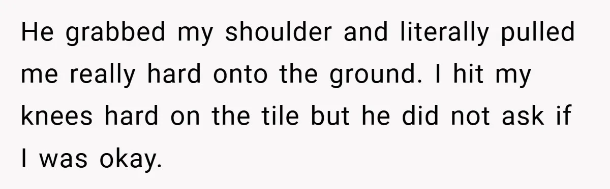 Bride-to-Be’s Trust Broken in Bathroom Confrontation — Online Community Begs Her Not to Marry Him He grabbed my shoulder and literally pulled me really hard onto the ground. I hit my knees hard on the tile but he did not ask if I was okay.