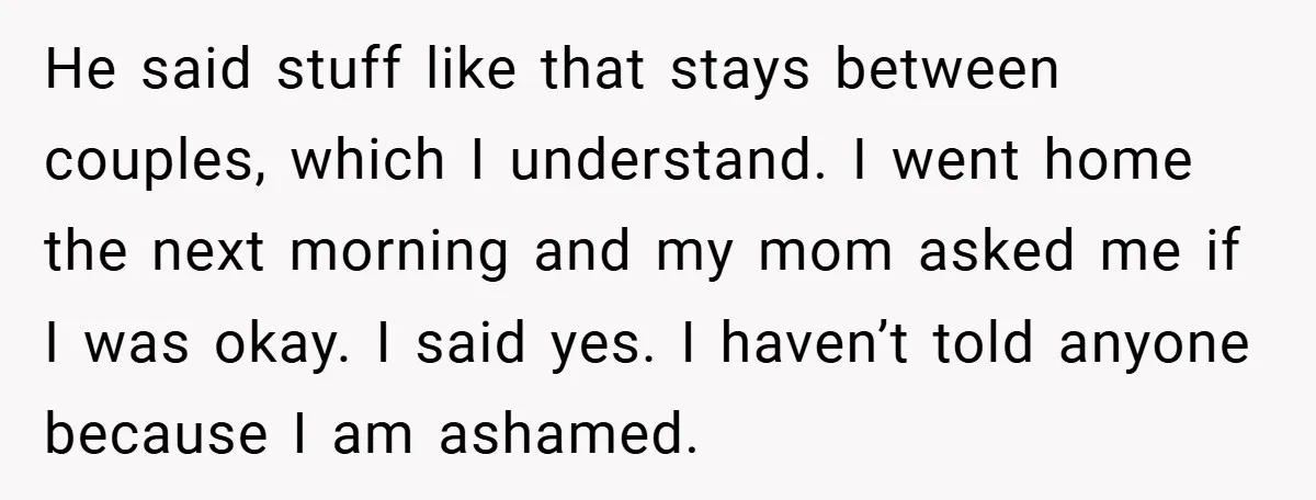 Bride-to-Be’s Trust Broken in Bathroom Confrontation — Online Community Begs Her Not to Marry Him He said stuff like that stays between couples, which I understand. I went home the next morning and my mom asked me if I was okay. I said yes. I...