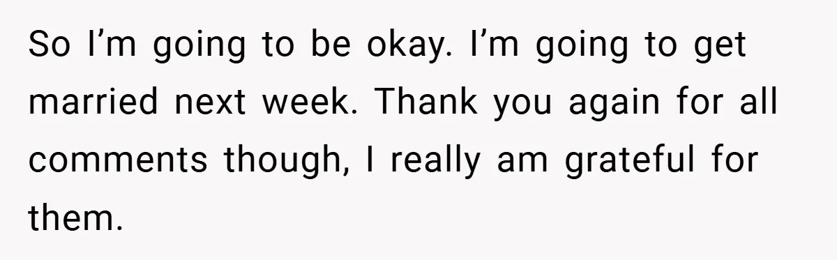 Bride-to-Be’s Trust Broken in Bathroom Confrontation — Online Community Begs Her Not to Marry Him So I’m going to be okay. I’m going to get married next week. Thank you again for all comments though, I really am grateful for them.