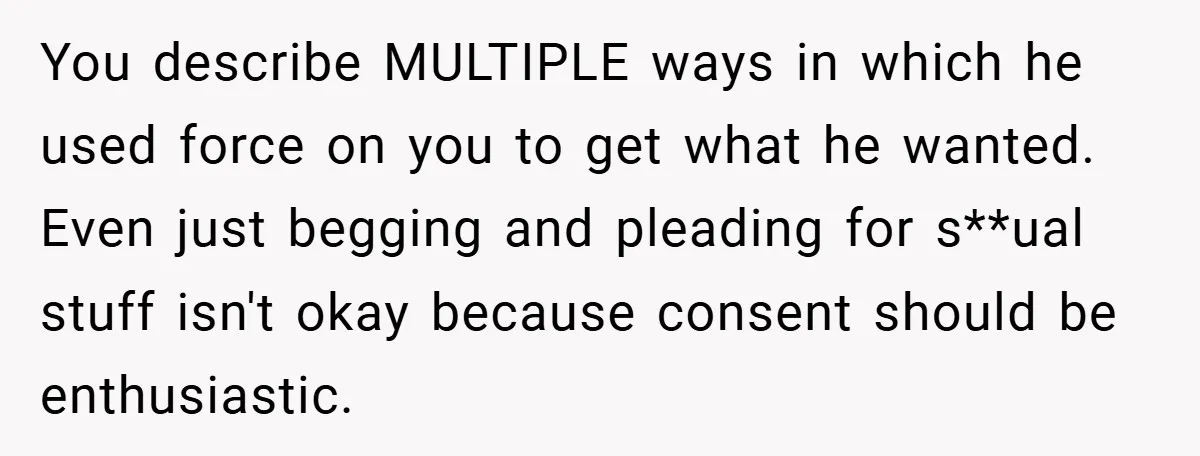 Bride-to-Be’s Trust Broken in Bathroom Confrontation — Online Community Begs Her Not to Marry Him You describe MULTIPLE ways in which he used force on you to get what he wanted. Even just begging and pleading for s**ual stuff isn't okay because consent should be...