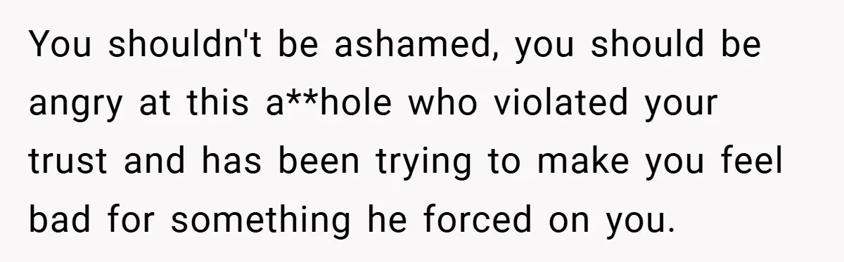 Bride-to-Be’s Trust Broken in Bathroom Confrontation — Online Community Begs Her Not to Marry Him You shouldn't be ashamed, you should be angry at this a**hole who violated your trust and has been trying to make you feel bad for something he forced on you.