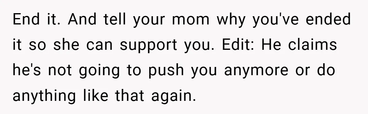 Bride-to-Be’s Trust Broken in Bathroom Confrontation — Online Community Begs Her Not to Marry Him End it. And tell your mom why you've ended it so she can support you. Edit: He claims he's not going to push you anymore or do anything like that...