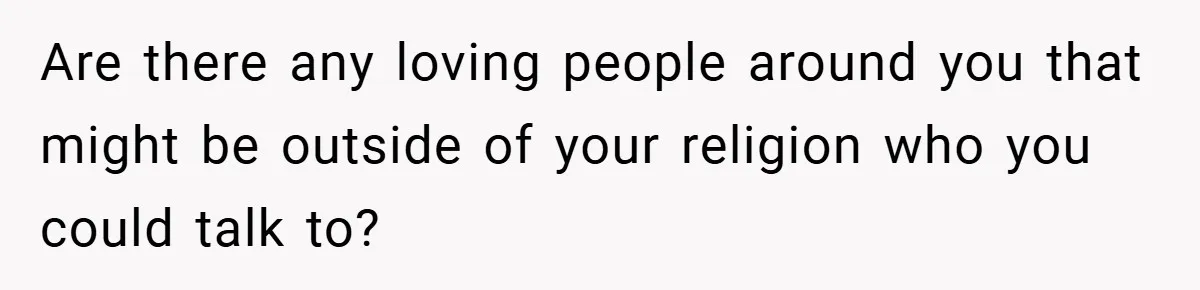 Bride-to-Be’s Trust Broken in Bathroom Confrontation — Online Community Begs Her Not to Marry Him Are there any loving people around you that might be outside of your religion who you could talk to?
