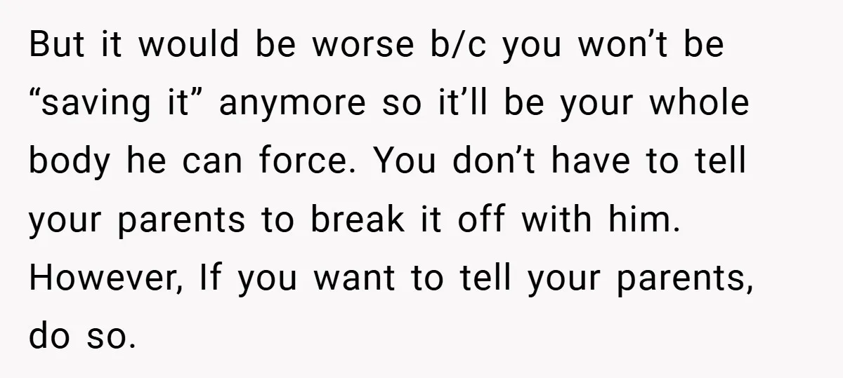 Bride-to-Be’s Trust Broken in Bathroom Confrontation — Online Community Begs Her Not to Marry Him But it would be worse b/c you won’t be “saving it” anymore so it’ll be your whole body he can force. You don’t have to tell your parents to break...
