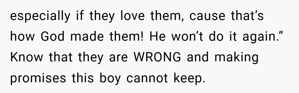 Bride-to-Be’s Trust Broken in Bathroom Confrontation — Online Community Begs Her Not to Marry Him especially if they love them, cause that’s how God made them! He won’t do it again.” Know that they are WRONG and making promises this boy cannot keep.