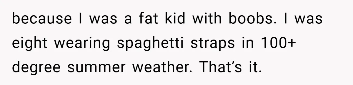 Bride-to-Be’s Trust Broken in Bathroom Confrontation — Online Community Begs Her Not to Marry Him because I was a fat kid with boobs. I was eight wearing spaghetti straps in 100+ degree summer weather. That’s it.