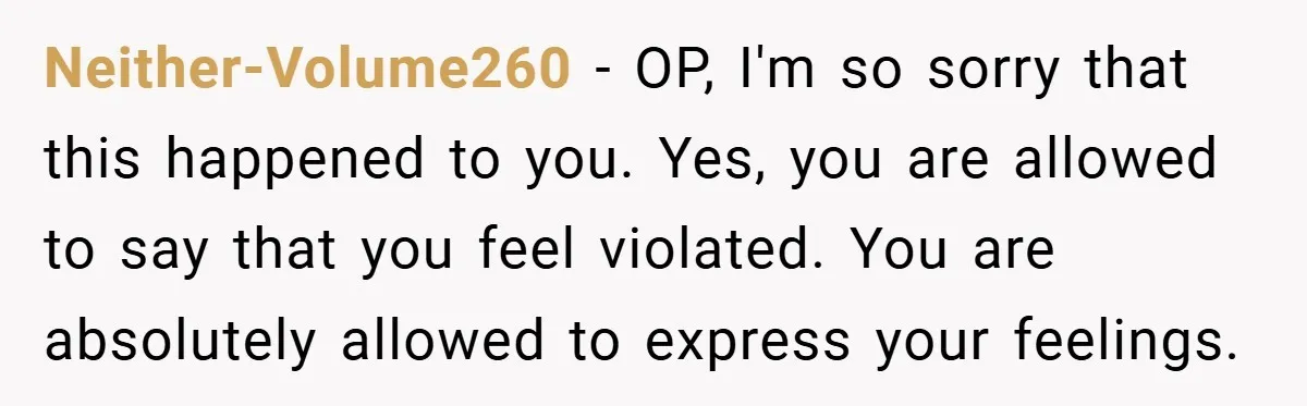 Bride-to-Be’s Trust Broken in Bathroom Confrontation — Online Community Begs Her Not to Marry Him Neither-Volume260 − OP, I'm so sorry that this happened to you. Yes, you are allowed to say that you feel violated. You are absolutely allowed to express your feelings.