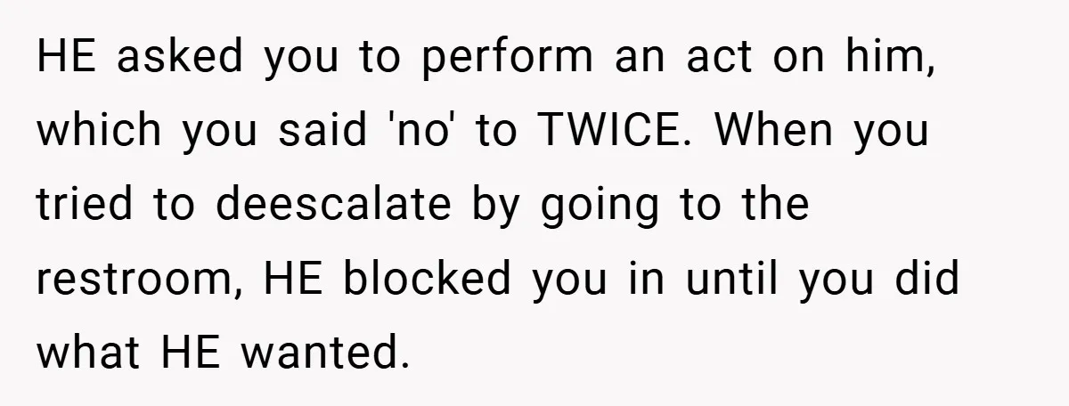 Bride-to-Be’s Trust Broken in Bathroom Confrontation — Online Community Begs Her Not to Marry Him HE asked you to perform an act on him, which you said 'no' to TWICE. When you tried to deescalate by going to the restroom, HE blocked you in until...