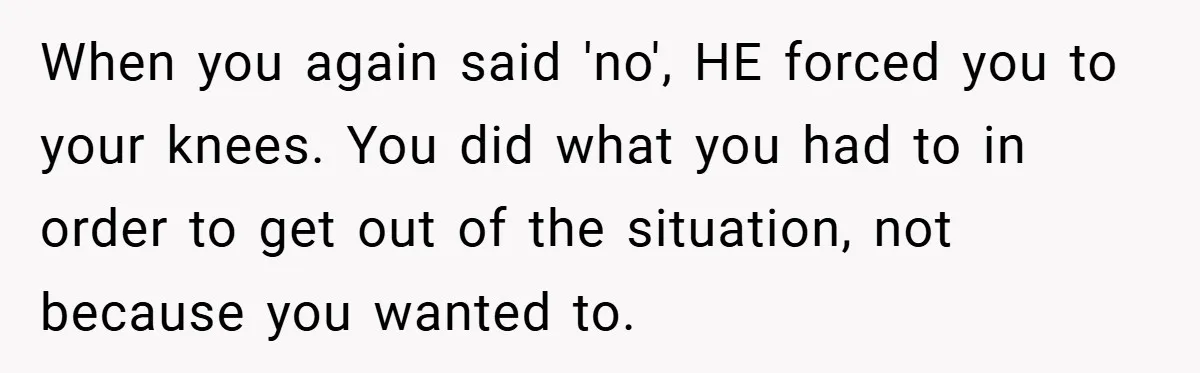 Bride-to-Be’s Trust Broken in Bathroom Confrontation — Online Community Begs Her Not to Marry Him When you again said 'no', HE forced you to your knees. You did what you had to in order to get out of the situation, not because you wanted to.