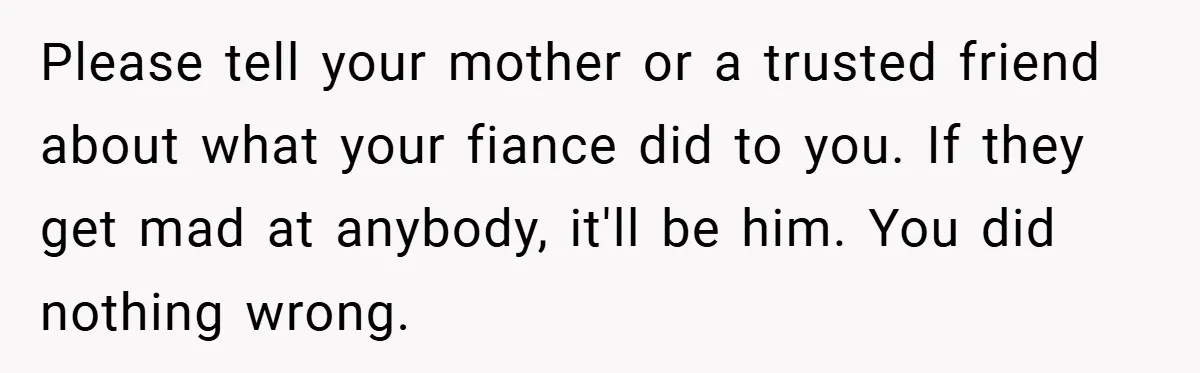 Bride-to-Be’s Trust Broken in Bathroom Confrontation — Online Community Begs Her Not to Marry Him Please tell your mother or a trusted friend about what your fiance did to you. If they get mad at anybody, it'll be him. You did nothing wrong.