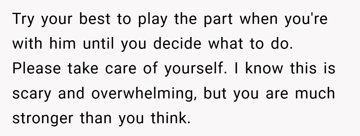 Bride-to-Be’s Trust Broken in Bathroom Confrontation — Online Community Begs Her Not to Marry Him Try your best to play the part when you're with him until you decide what to do. Please take care of yourself. I know this is scary and overwhelming, but...