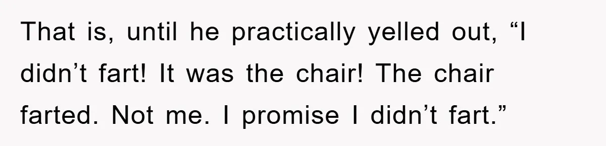 First Date Fart Turns Into A Five-Minute Fiasco That is, until he practically yelled out, “I didn’t fart! It was the chair! The chair farted. Not me. I promise I didn’t fart.”