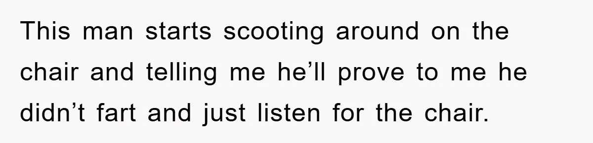 First Date Fart Turns Into A Five-Minute Fiasco This man starts scooting around on the chair and telling me he’ll prove to me he didn’t fart and just listen for the chair.