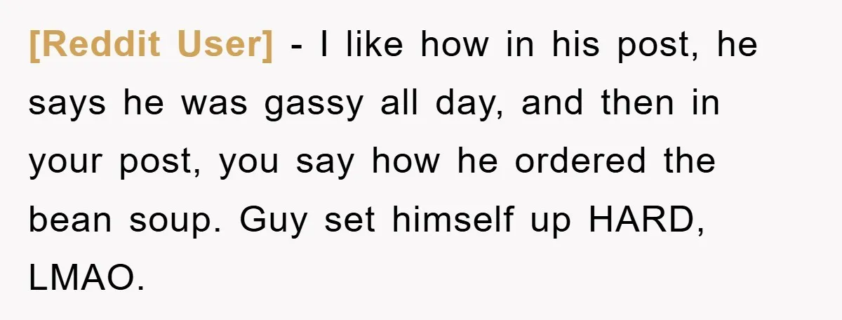 [Reddit User] − I like how in his post, he says he was gassy all day, and then in your post, you say how he ordered the bean soup. Guy...