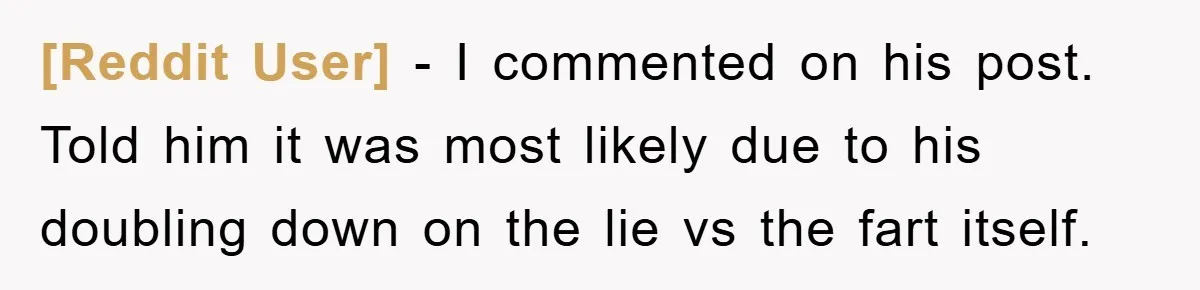 [Reddit User] − I commented on his post. Told him it was most likely due to his doubling down on the lie vs the fart itself.
