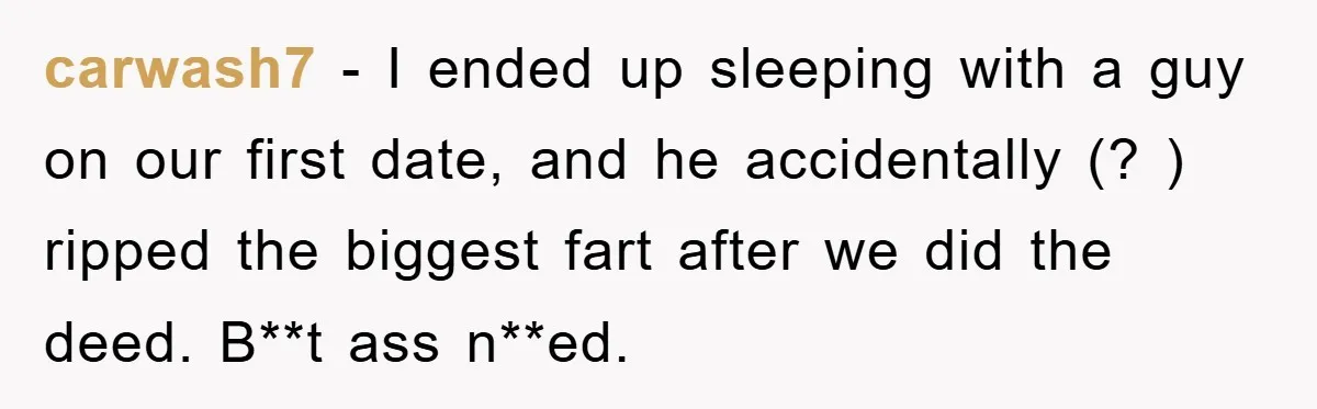 First Date Fart Turns Into A Five-Minute Fiasco carwash7 − I ended up sleeping with a guy on our first date, and he accidentally (? ) ripped the biggest fart after we did the deed. B**t ass n**ed.