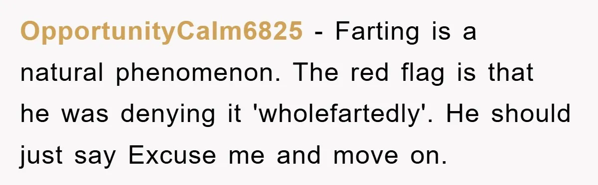 First Date Fart Turns Into A Five-Minute Fiasco OpportunityCalm6825 − Farting is a natural phenomenon. The red flag is that he was denying it 'wholefartedly'. He should just say Excuse me and move on.