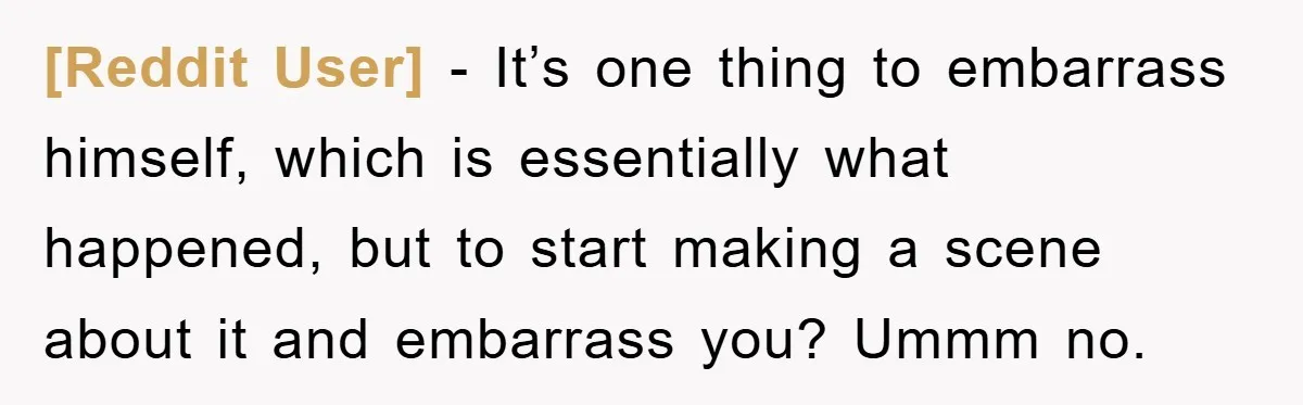 [Reddit User] − It’s one thing to embarrass himself, which is essentially what happened, but to start making a scene about it and embarrass you? Ummm no.