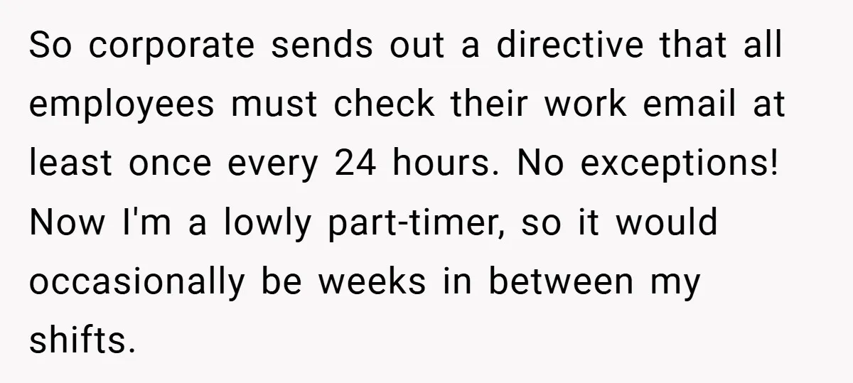 So corporate sends out a directive that all employees must check their work email at least once every 24 hours. No exceptions! Now I'm a lowly part-timer, so it would...
