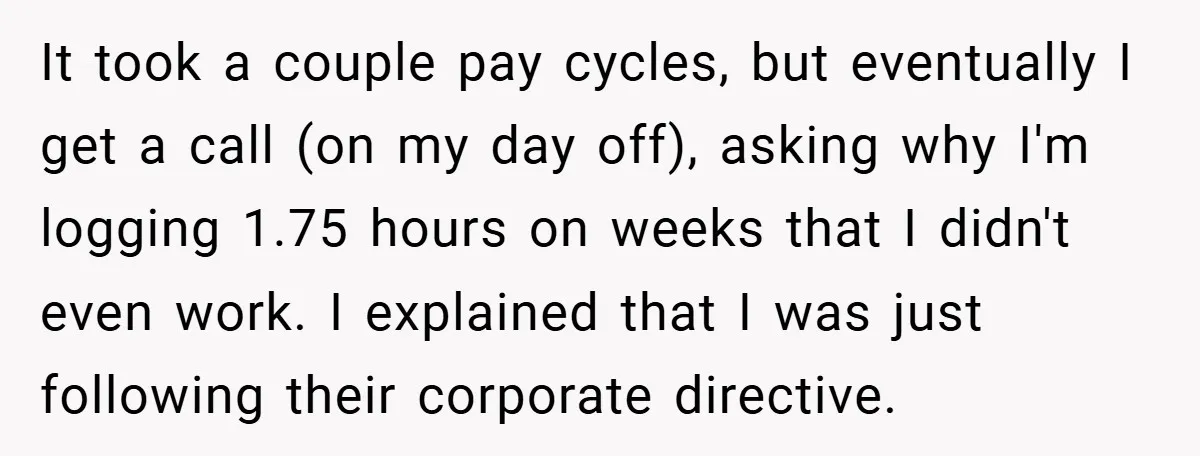 It took a couple pay cycles, but eventually I get a call (on my day off), asking why I'm logging 1.75 hours on weeks that I didn't even work. I...
