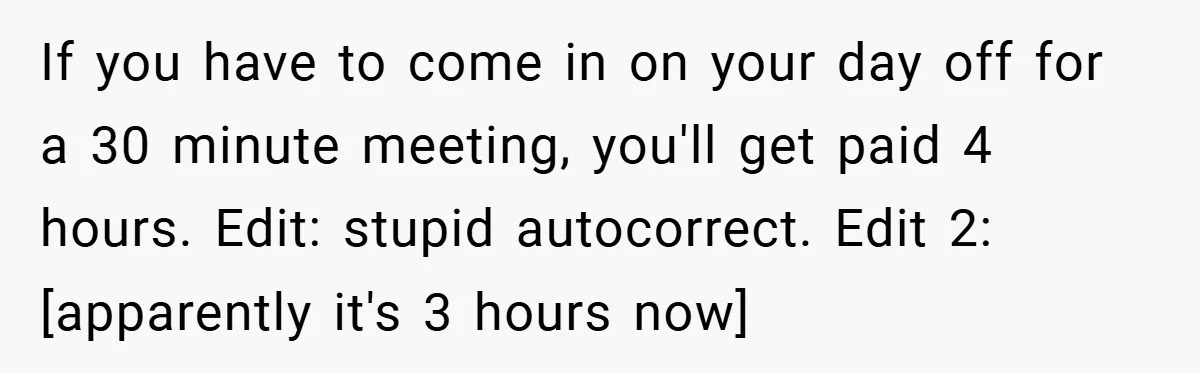 If you have to come in on your day off for a 30 minute meeting, you'll get paid 4 hours. Edit: stupid autocorrect. Edit 2: [apparently it's 3 hours now]