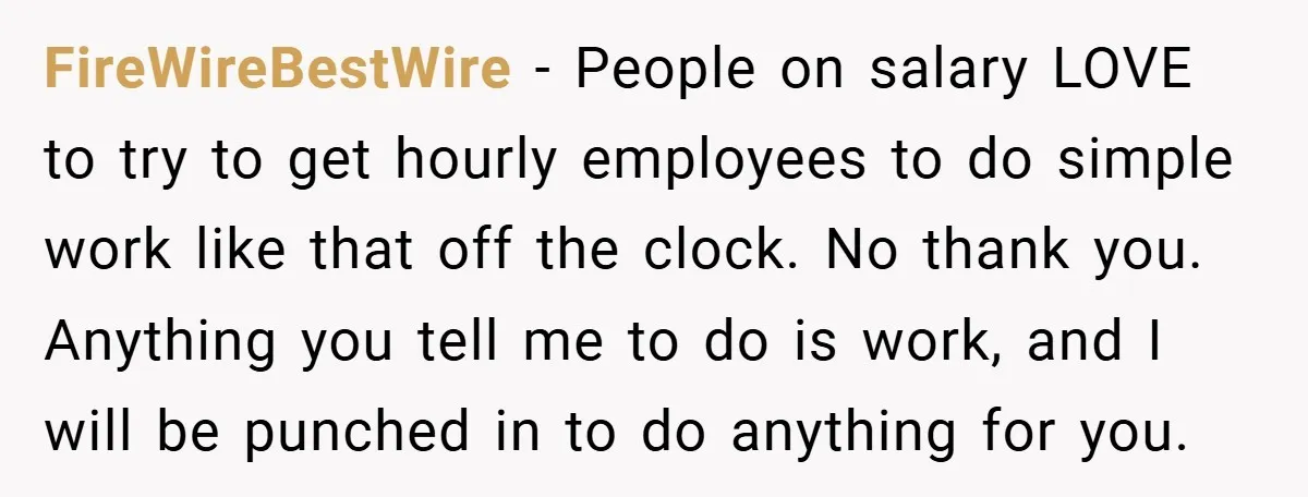 FireWireBestWire − People on salary LOVE to try to get hourly employees to do simple work like that off the clock. No thank you. Anything you tell me to do...