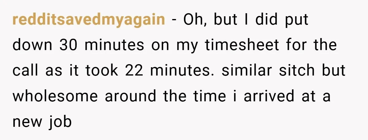 redditsavedmyagain − Oh, but I did put down 30 minutes on my timesheet for the call as it took 22 minutes. similar sitch but wholesome around the time i arrived...