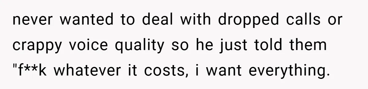 never wanted to deal with dropped calls or crappy voice quality so he just told them "f**k whatever it costs, i want everything.
