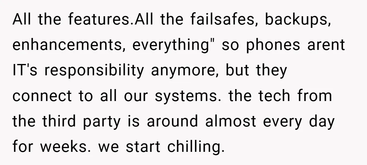 All the features.All the failsafes, backups, enhancements, everything" so phones arent IT's responsibility anymore, but they connect to all our systems. the tech from the third party is around almost...