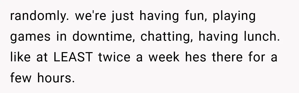 randomly. we're just having fun, playing games in downtime, chatting, having lunch. like at LEAST twice a week hes there for a few hours.