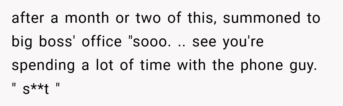 after a month or two of this, summoned to big boss' office "sooo. .. see you're spending a lot of time with the phone guy. " s**t "