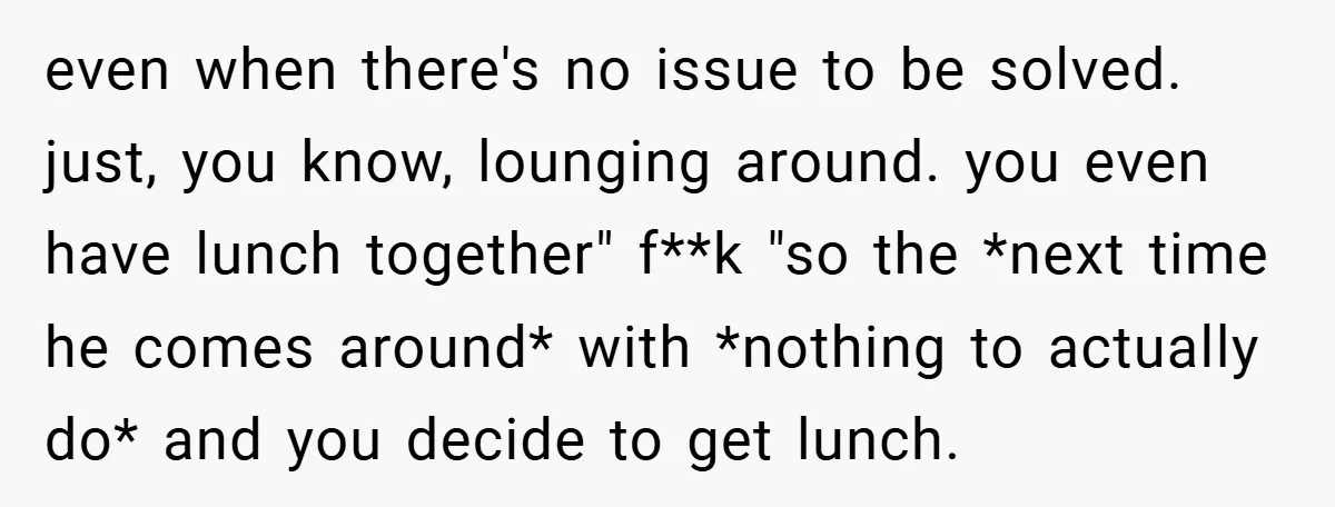 even when there's no issue to be solved. just, you know, lounging around. you even have lunch together" f**k "so the *next time he comes around* with *nothing to actually...