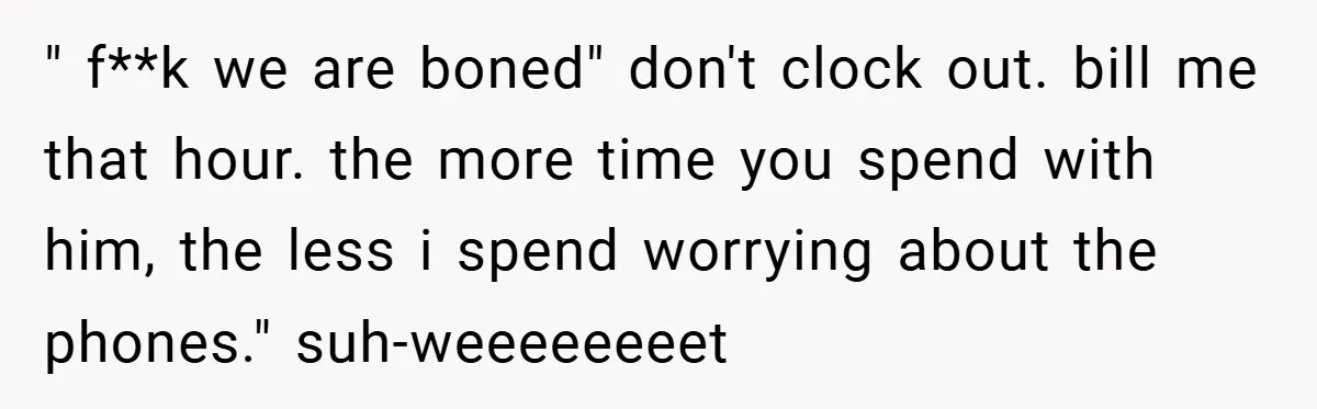 " f**k we are boned" don't clock out. bill me that hour. the more time you spend with him, the less i spend worrying about the phones." suh-weeeeeeeet