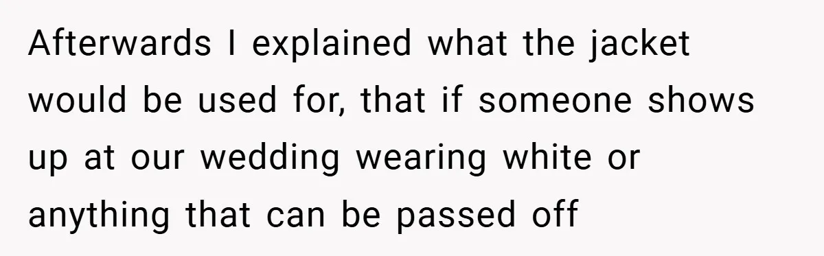 Bride Creates “Jacket of Shame” to Stop MIL from Wearing a Wedding Dress - Did She Go Too Far? Afterwards I explained what the jacket would be used for, that if someone shows up at our wedding wearing white or anything that can be passed off