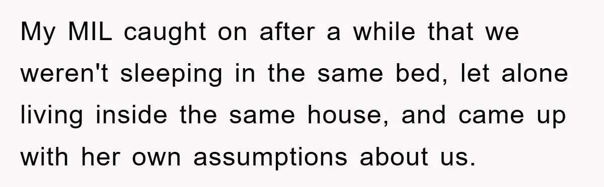 My MIL caught on after a while that we weren't sleeping in the same bed, let alone living inside the same house, and came up with her own assumptions about...