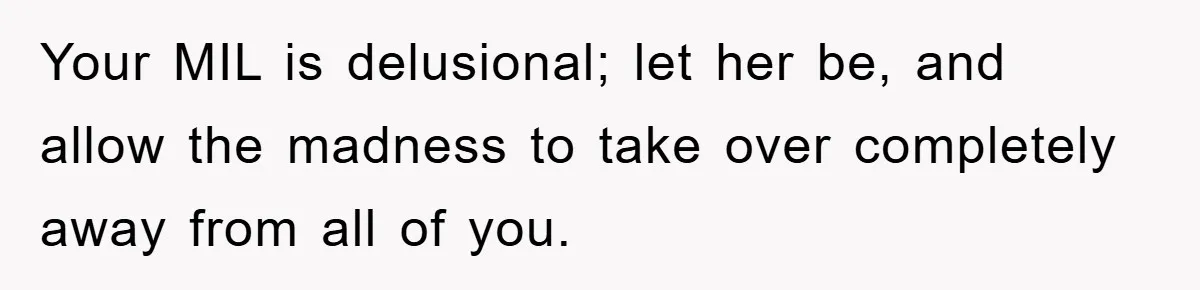 Your MIL is delusional; let her be, and allow the madness to take over completely away from all of you.