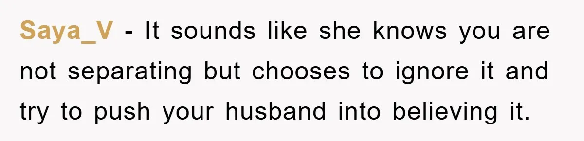 Saya_V − It sounds like she knows you are not separating but chooses to ignore it and try to push your husband into believing it.