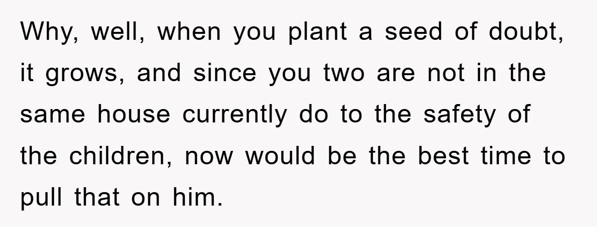 Why, well, when you plant a seed of doubt, it grows, and since you two are not in the same house currently do to the safety of the children, now...