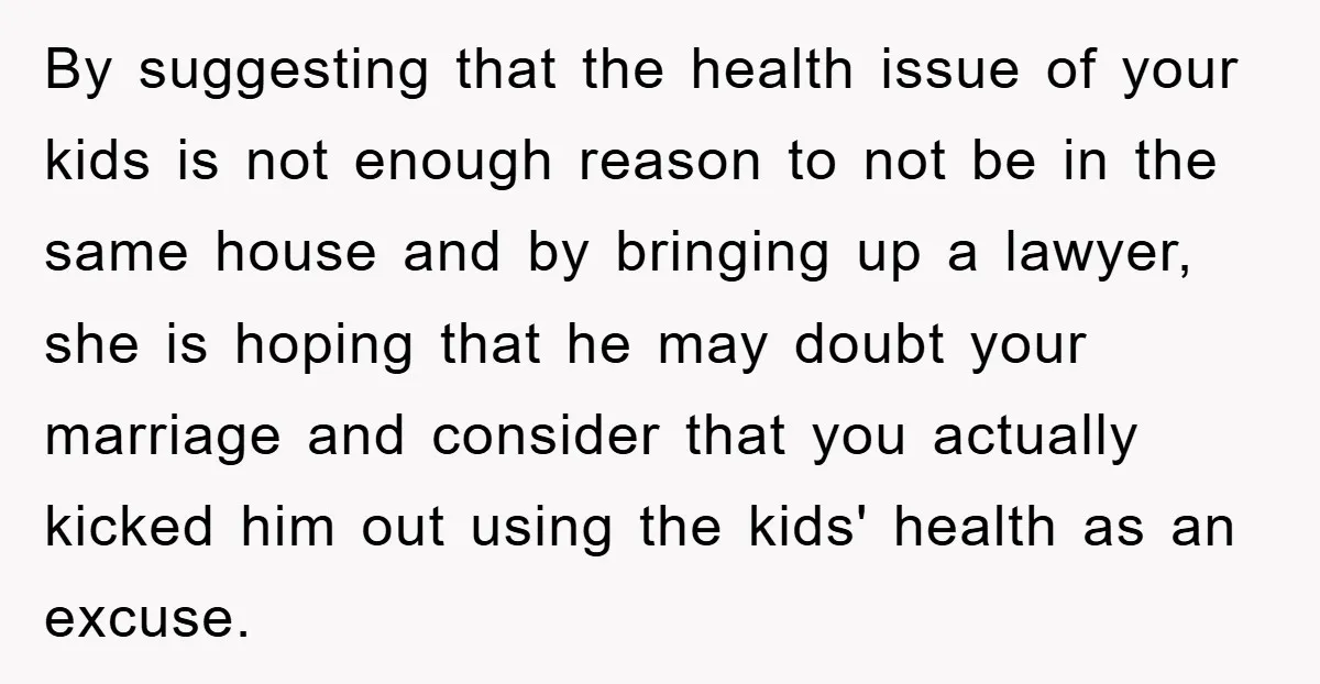 By suggesting that the health issue of your kids is not enough reason to not be in the same house and by bringing up a lawyer, she is hoping that...