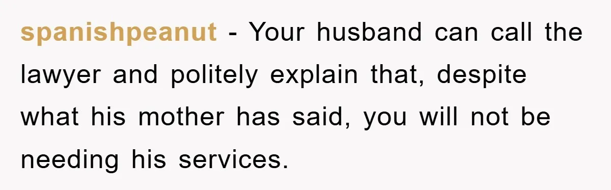 spanishpeanut − Your husband can call the lawyer and politely explain that, despite what his mother has said, you will not be needing his services.