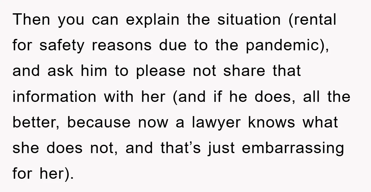 Then you can explain the situation (rental for safety reasons due to the pandemic), and ask him to please not share that information with her (and if he does, all...