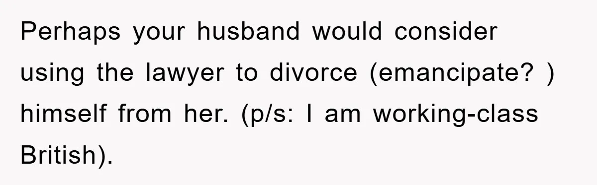 Perhaps your husband would consider using the lawyer to divorce (emancipate? ) himself from her. (p/s: I am working-class British).