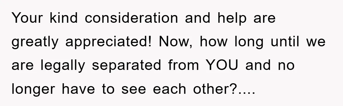 Your kind consideration and help are greatly appreciated! Now, how long until we are legally separated from YOU and no longer have to see each other?....