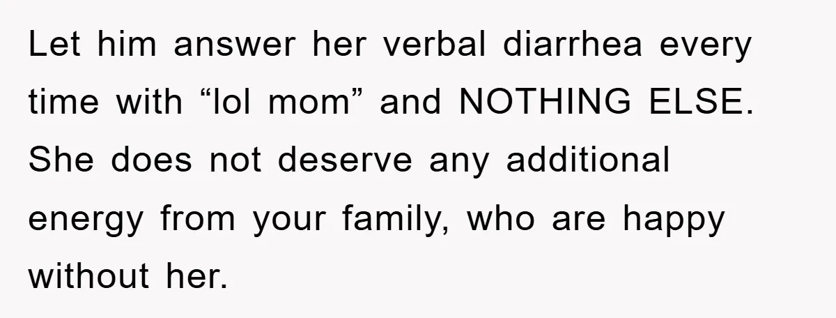Let him answer her verbal diarrhea every time with “lol mom” and NOTHING ELSE. She does not deserve any additional energy from your family, who are happy without her.