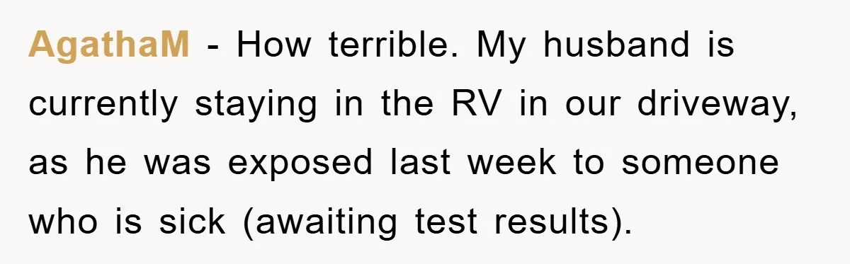 AgathaM − How terrible. My husband is currently staying in the RV in our driveway, as he was exposed last week to someone who is sick (awaiting test results).