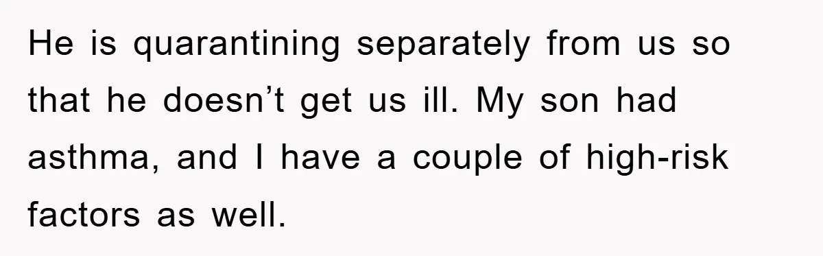 He is quarantining separately from us so that he doesn’t get us ill. My son had asthma, and I have a couple of high-risk factors as well.
