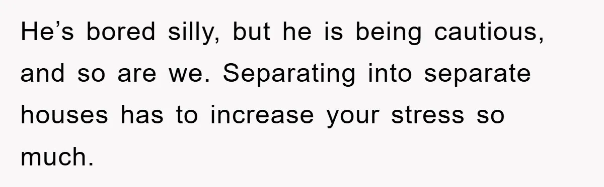 He’s bored silly, but he is being cautious, and so are we. Separating into separate houses has to increase your stress so much.